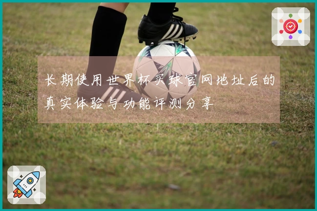 长期使用世界杯买球官网地址后的真实体验与功能评测分享